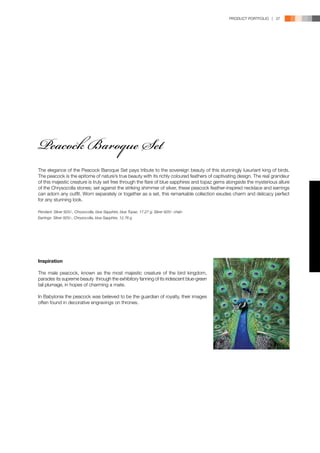 PRODUCT PORTFOLIO | 37




Peacock Baroque Set
The elegance of the Peacock Baroque Set pays tribute to the sovereign beauty of this stunningly luxuriant king of birds.
The peacock is the epitome of nature’s true beauty with its richly coloured feathers of captivating design. The real grandeur
of this majestic creature is truly set free through the flare of blue sapphires and topaz gems alongside the mysterious allure
of the Chrysocolla stones; set against the striking shimmer of silver, these peacock feather-inspired necklace and earrings
can adorn any outfit. Worn separately or together as a set, this remarkable collection exudes charm and delicacy perfect
for any stunning look.

Pendant: Silver 925/-, Chrysocolla, blue Sapphire, blue Topaz, 17.27 g; Silver 925/- chain
Earrings: Silver 925/-, Chrysocolla, blue Sapphire, 12.76 g




Inspiration

The male peacock, known as the most majestic creature of the bird kingdom,
parades its supreme beauty through the exhibitory fanning of its iridescent blue-green
tail plumage, in hopes of charming a mate.

In Babylonia the peacock was believed to be the guardian of royalty, their images
often found in decorative engravings on thrones.
 