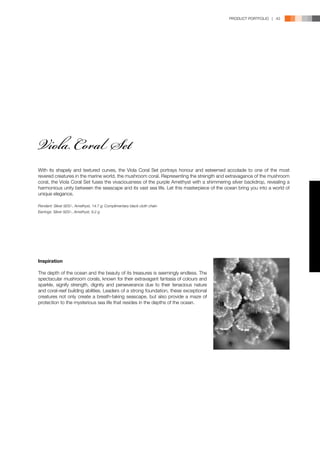 PRODUCT PORTFOLIO | 43




Viola Coral Set
With its shapely and textured curves, the Viola Coral Set portrays honour and esteemed accolade to one of the most
revered creatures in the marine world, the mushroom coral. Representing the strength and extravagance of the mushroom
coral, the Viola Coral Set fuses the vivaciousness of the purple Amethyst with a shimmering silver backdrop, revealing a
harmonious unity between the seascape and its vast sea life. Let this masterpiece of the ocean bring you into a world of
unique elegance.

Pendant: Silver 925/-, Amethyst, 14.7 g; Complimentary black cloth chain
Earrings: Silver 925/-, Amethyst, 9.2 g




Inspiration

The depth of the ocean and the beauty of its treasures is seemingly endless. The
spectacular mushroom corals, known for their extravagant fantasia of colours and
sparkle, signify strength, dignity and perseverance due to their tenacious nature
and coral-reef building abilities. Leaders of a strong foundation, these exceptional
creatures not only create a breath-taking seascape, but also provide a maze of
protection to the mysterious sea life that resides in the depths of the ocean.
 