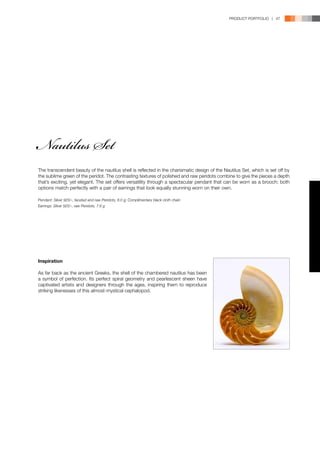 PRODUCT PORTFOLIO | 47




Nautilus Set
The transcendent beauty of the nautilus shell is reflected in the charismatic design of the Nautilus Set, which is set off by
the sublime green of the peridot. The contrasting textures of polished and raw peridots combine to give the pieces a depth
that’s exciting, yet elegant. The set offers versatility through a spectacular pendant that can be worn as a brooch; both
options match perfectly with a pair of earrings that look equally stunning worn on their own.

Pendant: Silver 925/-, faceted and raw Peridots, 8.0 g; Complimentary black cloth chain
Earrings: Silver 925/-, raw Peridots, 7.6 g




Inspiration

As far back as the ancient Greeks, the shell of the chambered nautilus has been
a symbol of perfection. Its perfect spiral geometry and pearlescent sheen have
captivated artists and designers through the ages, inspiring them to reproduce
striking likenesses of this almost-mystical cephalopod.
 