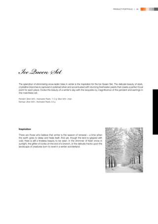 PRODUCT PORTFOLIO | 49




Ice Queen Set
The splendour of shimmering snow-laden trees in winter is the inspiration for the Ice Queen Set. The delicate beauty of stark,
crystalline branches is captured in polished silver and accentuated with stunning freshwater pearls that create a perfect focal
point for each piece. Evoke the beauty of a winter’s day with the exquisite icy magnificence of the pendant and earrings in
this matchless set.

Pendant: Silver 925/-, freshwater Pearls, 11.2 g; Silver 925/- chain
Earrings: Silver 925/-, freshwater Pearls, 6.8 g




Inspiration

There are those who believe that winter is the season of renewal – a time when
the earth goes to sleep and heals itself. And yet, though the land is gripped with
cold, there is still a timeless beauty to be seen: in the shimmer of fresh snow in
sunlight, the glitter of icicles on the end of a branch, or the delicate tracks upon the
landscape of creatures born to revel in a winter wonderland.
 