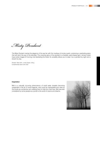 PRODUCT PORTFOLIO | 53




Misty Pendant
The Misty Pendant marries the elegance of the sea fan with the mystique of smoky quartz, producing a captivating piece
that will catch the eye of the beholder. The crowning glory of the pendant is a faceted, pear-shaped gem, whose muted
hues evoke images of morning mist blanketing the forest. Its versatility allows you to wear it as a pendant by night and a
brooch by day.

Pendant: Silver 925/-, smoky Quartz, 9.69 g;
Complimentary black cloth chain




Inspiration

Mist is a naturally occurring phenomenon of small water droplets becoming
suspended in the air. In some legends, mist could be manipulated and used by
the druids as a protective veil, enabling them to hide from their foes. Mist was also
considered by some people as a portal to the world of visions and dreams.
 