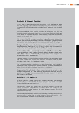 PRODUCT PORTFOLIO | 55




The Spirit Of A Family Tradition
In 1871, when the small town of Pforzheim or Goldstadt (City of Gold) was just seeing
its humble beginnings as the centre of Germany’s jewellery and watchmaking industry,
the Mayer family set up shop and began manufacturing and selling dies (tools for minting
coins).

The independent family-owned business expanded into minting and soon they were
producing collectible and commemorative coins from precious metals which were highly
valued all over the world. The Mayer Mint GmbH Germany consequently became a key
player in the numismatic field.

With the turn of the 19th century, embossed and engraved covers of quality pocket
watches were becoming indispensable accessories to enthusiasts; a significant fashion
and reputation statement that signified the owner’s taste, wealth and family heritage.

Great grandfather Mayer took on the hobby of engraving watch covers, and it was this
leisurely interest that later turned out to be the birth of a passion, style and a newly found
tradition which laid the foundations for Bernhard H. Mayer® watches.

As time went by, watches became strongly associated with the Mayer business. When
the family decided to acquire a watch production facility in Switzerland, it was only a
matter of time before the Bernhard H. Mayer® brand would become recognised as a
genuine manufacturer of Swiss watches.

The vision to enrich the eternal value of precious metals and gemstones and render
high-quality watches and jewellery for discerning customers steadily built the
Bernhard H. Mayer® name in the global luxury goods.

After 140 years of ceaseless production and five generations of Mayer watch making, the
rich heritage of more than a century of unrivalled knowledge, experience and skill in every
aspect of the numismatic, jewellery and watchmaking art continues.

Bridging past and future, Bernhard H. Mayer® master artisans remain faithful to the spirit
of tradition that began in 1871 while embracing innovation with every new decade to
guarantee that the legacy of excellence started by the Mayer forefathers will continue
onto succeeding generations.

Manufacturing Excellence
By owning a Bernhard H. Mayer® premium item, one enters the circle of those who share
the philosophy of excellence held by the Mayer family, and who wish to express this
through objects worthy of such distinction.

The supremacy in which each jewellery piece or watch is handled − from the initial
concept, to design and final production − reveals the utmost care, exacting skill, and
meticulous attention to detail exerted by our master artisans to produce items of the
highest standard and value.

This demanding approach brings together a rare combination of time-honoured techniques,
advanced research, cutting-edge technology, and powerful technical resources − all in
strict accordance with established industry standards and guidelines.
 