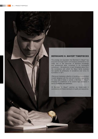 56 | PRODUCT PORTFOLIO




                         BERNHARD H. MAYER ® TIMEPIECES
                         The prestige and reputation that Bernhard H. Mayer® has
                         acquired amongst watch connoisseurs worldwide is not
                         solely due to the resources of technical knowledge
                         and exceptional skills contained in its horological
                         workshops – the perfection of each timepiece stems from
                         the consistency with which the Mayer family business
                         has applied its philosophy of excellence ever since its
                         foundation in 1871.

                         Offering an impressive collection of simple and complicated
                         models designed with the look and functions appropriate
                         for every style of dress or activity, a Bernhard H. Mayer®
                         timepiece is a testimony of its owner’s high standards in
                         terms of reliability and aesthetics.

                         All Bernhard H. Mayer® watches are Swiss-made in
                         accordance with Swiss standards of quality and assurance.
 