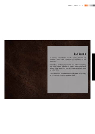 PRODUCT PORTFOLIO | 57




                                      CLASSICS
To create a watch that is new but eternal, modern but
timeless – such is the challenge and inspiration for our
designers.

Defined by perfect proportions and refined simplicity
with subtle details, Bernhard H. Mayer® classic timepieces
withstand the passing of time with designs that will never
go out of style.

Each wristwatch communicates an elegance as enduring
as the precious movements they enclose.
 