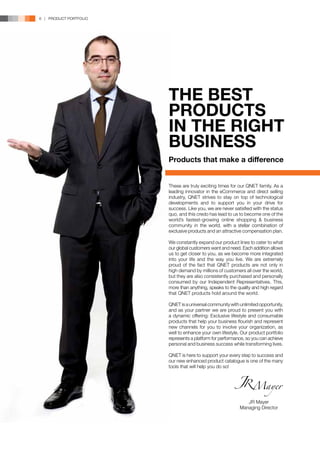 6 | PRODUCT PORTFOLIO




                        THE BEST
                        PRODUCTS
                        IN THE RIGHT
                        BUSINESS
                        Products that make a difference


                        These are truly exciting times for our QNET family. As a
                        leading innovator in the eCommerce and direct selling
                        industry, QNET strives to stay on top of technological
                        developments and to support you in your drive for
                        success. Like you, we are never satisfied with the status
                        quo, and this credo has lead to us to become one of the
                        world’s fastest-growing online shopping & business
                        community in the world, with a stellar combination of
                        exclusive products and an attractive compensation plan.

                        We constantly expand our product lines to cater to what
                        our global customers want and need. Each addition allows
                        us to get closer to you, as we become more integrated
                        into your life and the way you live. We are extremely
                        proud of the fact that QNET products are not only in
                        high demand by millions of customers all over the world,
                        but they are also consistently purchased and personally
                        consumed by our Independent Representatives. This,
                        more than anything, speaks to the quality and high regard
                        that QNET products hold around the world.

                        QNET is a universal community with unlimited opportunity,
                        and as your partner we are proud to present you with
                        a dynamic offering: Exclusive lifestyle and consumable
                        products that help your business flourish and represent
                        new channels for you to involve your organization, as
                        well to enhance your own lifestyle. Our product portfolio
                        represents a platform for performance, so you can achieve
                        personal and business success while transforming lives.

                        QNET is here to support your every step to success and
                        our new enhanced product catalogue is one of the many
                        tools that will help you do so!




                                                              JR Mayer
                                                           Managing Director
 