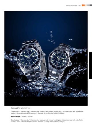 PRODUCT PORTFOLIO | 65




Nauticus | Riding the High Tide

Date indicator l Stainless steel l Stainless steel caseback with mineral crystal glass l Sapphire crystal with antireflective
coating l Swiss Automatic-ETA movement l Diameter 43 mm l Limited edition 4,999 pcs

Nauticus Lady | The Artful Explorer

Date indicator l Stainless steel l Stainless steel caseback with mineral crystal glass l Sapphire crystal with antireflective
coating l Swiss Automatic-ETA movement l Diameter 37 mm l Limited edition 4,999 pcs
 