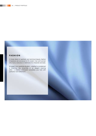 68 | PRODUCT PORTFOLIO




FA S H I O N
A timely blend of aesthetic and technical beauty, fashion
timepieces are conceived to fit modern men and women
who have a natural air of distinction for character and style.

An asset in any wardrobe situation − whether to complement
a charming day ensemble or an elegant evening
attire – a fashion wristwatch completes your look with
perfection and refinement.
 