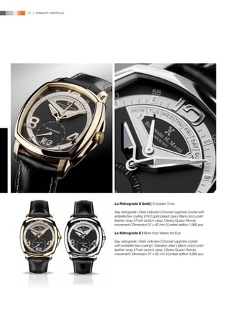 72 | PRODUCT PORTFOLIO




                         La Rétrograde II Gold | A Golden Time

                         Day retrograde l Date indicator l Domed sapphire crystal with
                         antireflective coating l PVD gold-plated case l Black croco-print
                         leather strap l Push-button clasp l Swiss Quartz-Ronda
                         movement l Dimension 51 x 42 mm l Limited edition 1,999 pcs

                         La Rétrograde II | More than Meets the Eye

                         Day retrograde l Date indicator l Domed sapphire crystal
                         with antireflective coating l Stainless steel l Black croco-print
                         leather strap l Push-button clasp l Swiss Quartz-Ronda
                         movement l Dimension 51 x 42 mm l Limited edition 4,999 pcs
 
