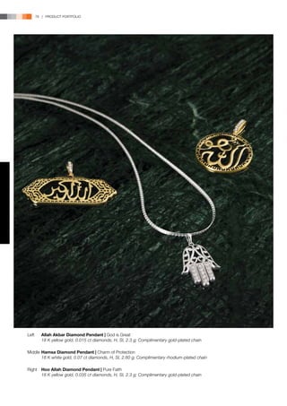 78 | PRODUCT PORTFOLIO




Left	   Allah Akbar Diamond Pendant | God is Great
	       18 K yellow gold, 0.015 ct diamonds, H, SI, 2.3 g; Complimentary gold-plated chain

Middle	Hamsa Diamond Pendant | Charm of Protection
	      18 K white gold, 0.07 ct diamonds, H, SI, 2.60 g; Complimentary rhodium-plated chain

Right	 Hoo Allah Diamond Pendant | Pure Faith
	      18 K yellow gold, 0.035 ct diamonds, H, SI, 2.3 g; Complimentary gold-plated chain
 