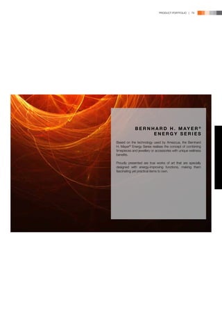 PRODUCT PORTFOLIO | 79




             B E R N H A R D H . M AY E R ®
                      ENERGY SERIES
Based on the technology used by Amezcua, the Bernhard
H. Mayer® Energy Series realises the concept of combining
timepieces and jewellery or accessories with unique wellness
benefits.

Proudly presented are true works of art that are specially
designed with energy-improving functions, making them
fascinating yet practical items to own.
 