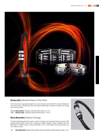 PRODUCT PORTFOLIO | 81




Emery Set | Ultimate Power on Your Wrist
The Emery Set is specially designed to accommodate and benefit the modern lifestyle of
men and women. Wearing this eye-catching bracelet helps to greatly increase your energy
and harmony levels.

Middle	 Emery Gent Stainless steel with black silicon, 21 cm
Right	 Emery Lady Stainless steel with black silicon, 19 cm


Nova Bracelet | A Burst of Energy
The Nova Bracelet gives the wearer a burst of energy and increases harmony levels. With
braided black leather strap and a simple yet stylish magnetic clasp engraved with the
Bernhard H. Mayer® logo, the Nova Bracelet is one of the perfect accompaniments you
can’t afford to miss.

Left	   Nova Bracelet Braided black leather strap with stainless steel magnetic clasp, 21 cm
 