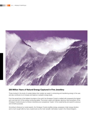84 | PRODUCT PORTFOLIO




200 Million Years of Natural Energy Captured in Fine Jewellery
Those involved in the study of crystals believe that crystals can assist in conducting and transferring energy to the user,
and also contribute to an increase and balance in people’s energy levels.

From the sacred tops of the highest mountains in the world, the Himalayan Crystal is credited with possessing the highest
and most rare form of this energy-conducting ability. The ancient origins and delicate, laborious hand excavation of the
Himalayan Crystal ensures it is forever cherished as an exceptional ‘master’ of the crystal family and saved for precious
and romantic purposes.

According to literature by crystal experts, the Himalayan Crystal amplifies energy, possesses a high-energy vibration,
and is much sought after by many crystal lovers as the most versatile ‘well-being’ crystal in the mineral kingdom.
 