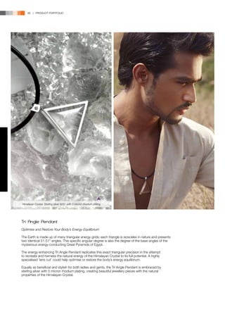 86 | PRODUCT PORTFOLIO




Himalayan Crystal, Sterling silver 925/- with 5 micron rhodium plating




Tri Angle Pendant
Optimise and Restore Your Body’s Energy Equilibrium

The Earth is made up of many triangular energy grids; each triangle is isosceles in nature and presents
two identical 51.51° angles. This specific angular degree is also the degree of the base angles of the
mysterious energy-conducting Great Pyramids of Egypt.

The energy-enhancing Tri Angle Pendant replicates this exact triangular precision in the attempt
to recreate and harness the natural energy of the Himalayan Crystal to its full potential. A highly
specialised ‘lens cut’ could help optimise or restore the body’s energy equilibrium.

Equally as beneficial and stylish for both ladies and gents, the Tri Angle Pendant is embraced by
sterling silver with 5 micron rhodium plating, creating beautiful jewellery pieces with the natural
properties of the Himalayan Crystal.
 