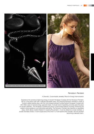 PRODUCT PORTFOLIO | 87




Himalayan Crystal, Sterling silver 925/- with 5 micron rhodium plating, Zirconias




                                                                                                                     Pendulum Pendant
                                                                             A Dramatic, Customisable Jewellery Piece for Energy Harmonisation

                              Experience the wondrous balancing energy of ancient Himalayan Crystals with the Pendulum Pendant.
                               Set on a long silver chain with a delicate adjustable clasp, this intriguing Pendulum Pendant is made of
                                rhodium-plated sterling silver, with the cone-shaped pendant housing refined Himalayan Crystals with
                             200 million years of natural energy captured inside. A circular band of sparkling zirconias gives the piece
                            an opulent aesthetic. The Himalayan Crystals bring about a harmonised balance of energy, enhancing the
                             wearer’s body equilibrium and optimising well-being. The Pendulum Pendant also features an adjustable
                               clasp, which allows creative freedom in wearing the pendant – it can be utilised as a loose necklace, a
                           double-stranded choker, or even looped about the wrist in a multi-layered silver bracelet, with the pendant
                                                                                                              becoming a delicate charm.
 