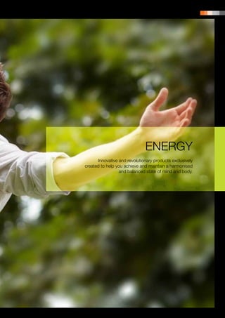 PRODUCT PORTFOLIO | 9




                              ENERGY
      Innovative and revolutionary products exclusively
created to help you achieve and maintain a harmonised
                 and balanced state of mind and body.
 