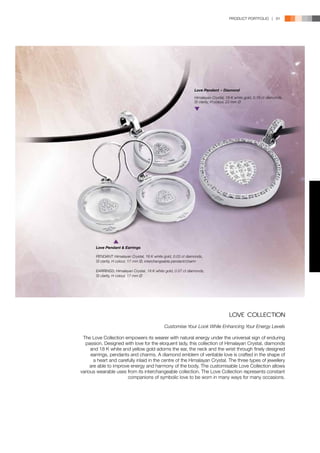 PRODUCT PORTFOLIO | 91




                                                                Love Pendant − Diamond
                                                                Himalayan Crystal, 18 K white gold, 0.19 ct diamonds,
                                                                SI clarity, H colour, 23 mm Ø




       Love Pendant & Earrings

       PENDANT: Himalayan Crystal, 18 K white gold, 0.03 ct diamonds,
       SI clarity, H colour, 17 mm Ø, interchangeable pendant/charm

       EARRINGS: Himalayan Crystal, 18 K white gold, 0.07 ct diamonds,
       SI clarity, H colour, 17 mm Ø




                                                                                     LOVE COLLECTION
                                              Customise Your Look While Enhancing Your Energy Levels

 The Love Collection empowers its wearer with natural energy under the universal sign of enduring
  passion. Designed with love for the eloquent lady, this collection of Himalayan Crystal, diamonds
     and 18 K white and yellow gold adorns the ear, the neck and the wrist through finely designed
     earrings, pendants and charms. A diamond emblem of veritable love is crafted in the shape of
       a heart and carefully inlaid in the centre of the Himalayan Crystal. The three types of jewellery
     are able to improve energy and harmony of the body. The customisable Love Collection allows
various wearable uses from its interchangeable collection. The Love Collection represents constant
                        companions of symbolic love to be worn in many ways for many occasions.
 