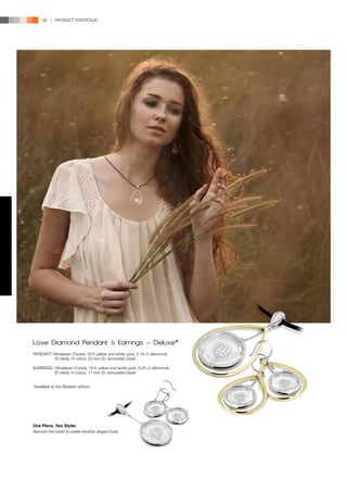 92 | PRODUCT PORTFOLIO




Love Diamond Pendant                       &   Earrings - Deluxe*
PENDANT: Himalayan Crystal, 18 K yellow and white gold, 0.16 ct diamonds,
          SI clarity, H colour, 23 mm Ø, removable bezel

EARRINGS: Himalayan Crystal, 18 K yellow and white gold, 0.20 ct diamonds,
          SI clarity, H colour, 17 mm Ø, removable bezel


*Available at the Redeem eStore




One Piece, Two Styles
Remove the bezel to create another elegant look.
 