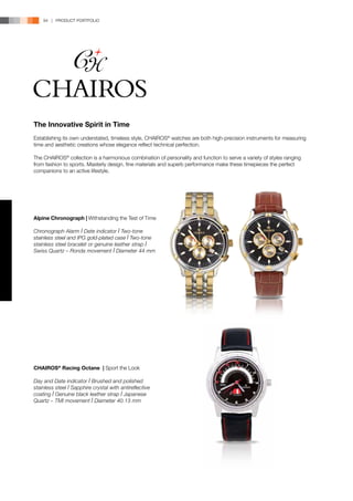 94 | PRODUCT PORTFOLIO




The Innovative Spirit in Time
Establishing its own understated, timeless style, CHAIROS® watches are both high-precision instruments for measuring
time and aesthetic creations whose elegance reflect technical perfection.

The CHAIROS® collection is a harmonious combination of personality and function to serve a variety of styles ranging
from fashion to sports. Masterly design, fine materials and superb performance make these timepieces the perfect
companions to an active lifestyle.




Alpine Chronograph | Withstanding the Test of Time

Chronograph Alarm l Date indicator l Two-tone
stainless steel and IPG gold-plated case l Two-tone
stainless steel bracelet or genuine leather strap l
Swiss Quartz – Ronda movement l Diameter 44 mm




CHAIROS® Racing Octane | Sport the Look

Day and Date indicator l Brushed and polished
stainless steel l Sapphire crystal with antireflective
coating l Genuine black leather strap l Japanese
Quartz – TMI movement l Diameter 40.13 mm
 