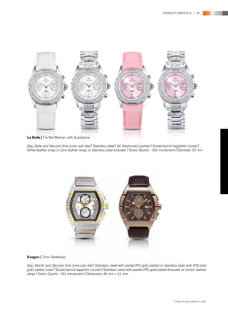 PRODUCT PORTFOLIO | 95




La Belle | For the Woman with Substance

Day, Date and Second time zone sub-dial l Stainless steel l 80 Swarovski crystals l Scratchproof sapphire crystal l
White leather strap or pink leather strap or stainless steel bracelet l Swiss Quartz – ISA movement l Diameter 32 mm




Exagon | Time Redefined

Day, Month and Second time zone sub-dial l Stainless steel with partial IPG gold-plated or stainless steel with IPG rose
gold-plated case l Scratchproof sapphire crystal l Stainless steel with partial IPG gold-plated bracelet or brown leather
strap l Swiss Quartz – ISA movement l Dimension 46 mm x 54 mm




                                                                                                  * Chairos is only available in India.
 