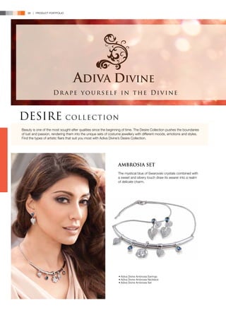 98 | PRODUCT PORTFOLIO




                     Drape yourself in the Divine



DESIRE                       C OL L E C T ION
Beauty is one of the most sought-after qualities since the beginning of time. The Desire Collection pushes the boundaries
of lust and passion, rendering them into the unique sets of costume jewellery with different moods, emotions and styles.
Find the types of artistic flairs that suit you most with Adiva Divine’s Desire Collection.




                                                                 AMBROSIA SET
                                                                 The mystical blue of Swarovski crystals combined with
                                                                 a sweet and silvery touch draw its wearer into a realm
                                                                 of delicate charm.




                                                                  • Adiva Divine Ambrosia Earrings
                                                                  • Adiva Divine Ambrosia Necklace
                                                                  • Adiva Divine Ambrosia Set
 