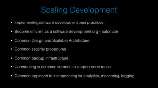 Scaling Development
• Implementing software development best practices
• Become efficient as a software development org - automate
• Common Design and Scalable Architecture
• Common security procedures
• Common backup infrastructure
• Contributing to common libraries to support code reuse
• Common approach to instrumenting for analytics, monitoring, logging
 