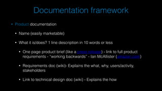 Documentation framework
• Product documentation
• Name (easily marketable)
• What it is/does? 1 line description in 10 words or less
• One page product brief (like a press release) - link to full product
requirements - “working backwards” - Ian McAllister (amazon.com)
• Requirements doc (wiki)- Explains the what, why, users/activity,
stakeholders
• Link to technical design doc (wiki) - Explains the how
 