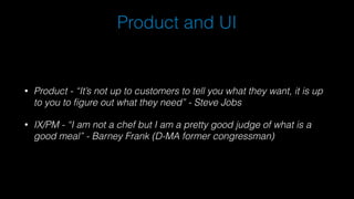 Product and UI
• Product - “It’s not up to customers to tell you what they want, it is up
to you to figure out what they need” - Steve Jobs
• IX/PM - “I am not a chef but I am a pretty good judge of what is a
good meal” - Barney Frank (D-MA former congressman)
 