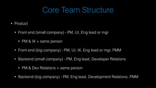 Core Team Structure
• Product
• Front end (small company) - PM, UI, Eng lead or mgr
• PM & IX = same person
• Front end (big company) - PM, UI, IX, Eng lead or mgr, PMM
• Backend (small company) - PM, Eng lead, Developer Relations
• PM & Dev Relations = same person
• Backend (big company) - PM, Eng lead, Development Relations, PMM
 