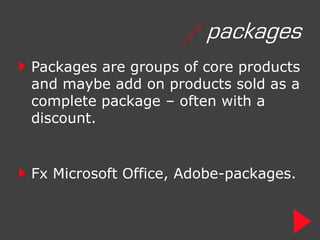 / packages
Packages are groups of core products
and maybe add on products sold as a
complete package – often with a
discount.


Fx Microsoft Office, Adobe-packages.
 