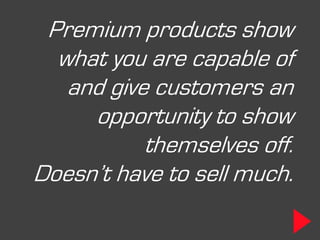 Premium products show
  what you are capable of
   and give customers an
     opportunity to show
           themselves off.
Doesn’t have to sell much.
 
