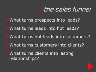 / the sales funnel
What turns prospects into leads?
What turns leads into hot leads?
What turns hot leads into customers?
What turns customers into clients?
What turns clients into lasting
relationships?
 