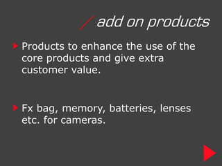 / add on products
Products to enhance the use of the
core products and give extra
customer value.


Fx bag, memory, batteries, lenses
etc. for cameras.
 