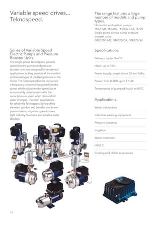 18
Variable speed drives...
Teknospeed.
Series of Variable Speed
Electric Pumps and Pressure
Booster Units.
The single-phase Teknospeed variable
speed electric pumps and pressure
booster units are designed for residential
applications as they provide all the comfort
and advantages of constant pressure in the
home. The Teknospeed series comprises
a frequency converter integrated into the
pump which adjusts motor speed so as
to constantly provide users with the
same pressure, even when demand for
water changes. The main applications
for which the Teknospeed series offers
elevated comfort and benefits are: home
pressurisation, irrigation, greenhouses,
light industry, fountains and creative water
displays.
The range features a large
number of models and pump
types.
Horizontal and vertical pumps:
TKS/HMZ, TKS/BG, TKS/CA-CEA, TK/SV.
Single pump or two-pump pressure
booster units:
GTKS20/HMZ, GTKS20/CA, GTKS20/SV
Specifications.
Delivery: up to 16m3
/h
Head: up to 75m
Power supply: single-phase 50 and 60Hz
Power: from 0.3kW up to 1.1kW
Temperature of pumped liquid: to 80°C
Applications.
Water distribution
Industrial washing equipment
Pressure boosting
Irrigation
Water treatment
H.V.A.C.
Cooling and chiller accessories
 