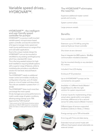 19
Variable speed drives...
HYDROVAR™.
HYDROVAR™ – the intelligent
and user friendly speed
controller for pumps!
HYDROVAR™ is a pump or wall-mounted
variable speed, microprocessor based
system controller, and was the world’s first
of its type to manage motor speed and
match pump performance to a range of hot
and cold water applications.
Due to the unique modular design the
HYDROVAR™ unit can be mounted or
retrofitted to any existing centrifugal pump
which has a standard IEC motor.
This is the long-awaited solution for high-
level installations requiring failsafe systems
with a superior range of features, while its
modularity also provides a cost-effective
solution for low-level, reduced feature
demands.
The HYDROVAR™ needs no additional
master control and enables virtually any
configuration of pumps: up to 8 master
drives or a mix of master and slave drives.
The units are available in powers from 1,1 -
22 kW.
The HYDROVAR™ does much more than
just change the motor speed.
It truly manages your pump performance to
match a wide range of system conditions,
allowing energy savings up to 70%
(approved by TUEV Austria)*.
* Tests carried out by TUEV Austria (Austrian testing
authority) on 5 March 2005 based on comparative
tables and data on intake performance at identical
flow.
The HYDROVAR™ eliminates
the need for.
Expensive additional master control
panels and circuitry
System control valves
Large pressure vessels
Benefits.
Sizes available 1,1 - 22 kW
Extension up to 315 kW by using the
external Hydrovar Smart controller
Shut down at zero demand
Easy to integrate into BMS systems - ModBus
communication included as standard
Can be mounted directly on any standard
IEC motors
Included 2 line LCD display
Enclosure IP 55 protection
Up to 8 HYDROVAR™ pumps can be
connected to one system
Available in 3 different levels (Master/
Single/Basic) to offer the right
solution for system requirement
2 sensor inputs for implementing of two
actual value signals within one system
(min/max, difference) or for a second
sensor for safety reasons (Master Inverter)
Different types of sensors supported
(4-20mA, 0-20mA, 0-10Vdc, 2-10Vdc)
Energy savings up to 70% achievable
Error Log with Time and date stamp
Extended manual control mode with
different fixed speed valued selectable via
external contact
 