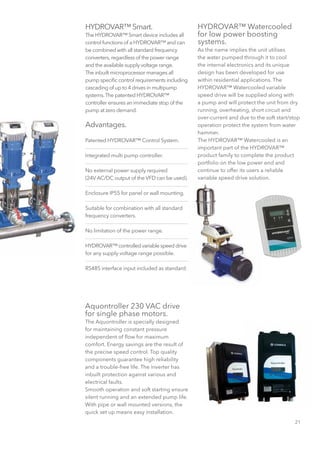 21
HYDROVAR™ Smart.
The HYDROVAR™ Smart device includes all
control functions of a HYDROVAR™ and can
be combined with all standard frequency
converters,regardless of the power range
and the available supply voltage range.
The inbuilt microprocessor manages all
pump specific control requirements including
cascading of up to 4 drives in multipump
systems.The patented HYDROVAR™
controller ensures an immediate stop of the
pump at zero demand.
Advantages.
Patented HYDROVAR™ Control System.
Integrated multi pump controller.
No external power supply required
(24V AC/DC output of the VFD can be used).
Enclosure IP55 for panel or wall mounting.
Suitable for combination with all standard
frequency converters.
No limitation of the power range.
HYDROVAR™controlledvariablespeeddrive
for any supply voltage range possible.
RS485 interface input included as standard.
HYDROVAR™ Watercooled
for low power boosting
systems.
As the name implies the unit utilises
the water pumped through it to cool
the internal electronics and its unique
design has been developed for use
within residential applications. The
HYDROVAR™ Watercooled variable
speed drive will be supplied along with
a pump and will protect the unit from dry
running, overheating, short circuit and
over-current and due to the soft start/stop
operation protect the system from water
hammer.
The HYDROVAR™ Watercooled is an
important part of the HYDROVAR™
product family to complete the product
portfolio on the low power end and
continue to offer its users a reliable
variable speed drive solution.
Aquontroller 230 VAC drive
for single phase motors.
The Aquontroller is specially designed
for maintaining constant pressure
independent of flow for maximum
comfort. Energy savings are the result of
the precise speed control. Top quality
components guarantee high reliability
and a trouble-free life. The inverter has
inbuilt protection against various and
electrical faults.
Smooth operation and soft starting ensure
silent running and an extended pump life.
With pipe or wall mounted versions, the
quick set up means easy installation.
 