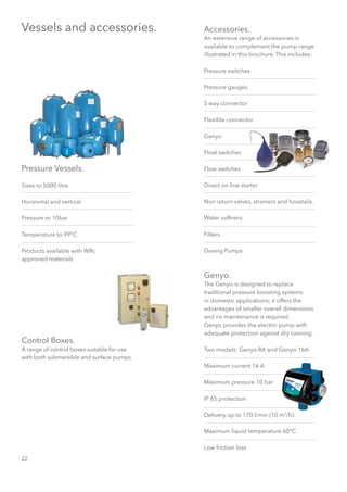 22
Accessories.
An extensive range of accessories is
available to complement the pump range
illustrated in this brochure. This includes:
Pressure switches
Pressure gauges
5 way connector
Flexible connector
Genyo
Float switches
Flow switches
Direct on line starter
Non return valves, strainers and hosetails.
Water softners
Filters
Dosing Pumps
Genyo.
The Genyo is designed to replace
traditional pressure boosting systems
in domestic applications; it offers the
advantages of smaller overall dimensions
and no maintenance is required.
Genyo provides the electric pump with
adequate protection against dry running.
Two models: Genyo 8A and Genyo 16A
Maximum current 16 A
Maximum pressure 10 bar
IP 65 protection
Delivery up to 170 l/min (10 m3
/h).
Maximum liquid temperature 60°C
Low friction loss
Vessels and accessories.
Pressure Vessels.
Sizes to 5000 litre
Horizontal and vertical
Pressure to 10bar
Temperature to 99°C
Products available with WRc
approved materials
Control Boxes.
A range of control boxes suitable for use
with both submersible and surface pumps.
 