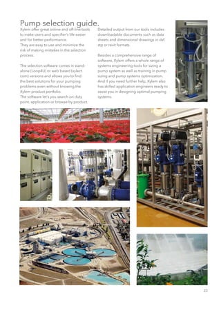 23
Pump selection guide.
Xylem offer great online and off-line tools
to make users and specifier’s life easier
and for better performance.
They are easy to use and minimize the
risk of making mistakes in the selection
process.
The selection software comes in stand-
alone (Loop4U) or web based (xylect.
com) versions and allows you to find
the best solutions for your pumping
problems even without knowing the
Xylem product portfolio.
The software let’s you search on duty
point, application or browse by product.
Detailed output from our tools includes
downloadable documents such as data
sheets and dimensional drawings in dxf,
stp or revit formats.
Besides a comprehensive range of
software, Xylem offers a whole range of
systems engineering tools for sizing a
pump system as well as training in pump
sizing and pump systems optimization.
And if you need further help, Xylem also
has skilled application engineers ready to
assist you in designing optimal pumping
systems.
 
