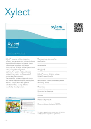 26
Xylect™ is pump solution selection
software with an extensive online database
of product information across the entire
Xylem range of pumps and related
products, with multiple search options and
helpful project management
facilities. The system holds up-to-date
product information on thousands of
products and accessories.
The possibility to search by applications
and the detailed information output given,
makes it easy to make the optimal
selection without having detailed
knowledge about products.
The search by application guides users not familiar
with the product range to the right choice.
The search can be made by:
Application
Product type
Duty point
Xylect™ gives a detailed output:
List with search results
Performance curves (flow, head, power,
efficiency, NPSH)
Motor data
Dimensional drawings
Options
Data sheet printouts
Document downloads incl dxf files
Xylect
 
