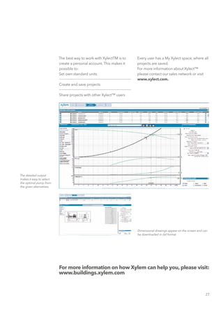 27
The best way to work with XylectTM is to
create a personal account. This makes it
possible to:
Set own standard units
Create and save projects
Share projects with other Xylect™ users
For more information on how Xylem can help you, please visit:
www.buildings.xylem.com
The detailed output
makes it easy to select
the optimal pump from
the given alternatives.
Dimensional drawings appear on the screen and can
be downloaded in dxf format.
Every user has a My Xylect space, where all
projects are saved.
For more information about Xylect™
please contact our sales network or visit
www.xylect.com.
 