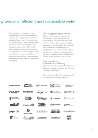 provider of efficient and sustainable water
The importance of training can be
demonstrated by the dynamics of our
markets. The transportation, treatment
and use of water, be it in the municipal
or building services sector is now highly
regulated. Environmental efficiency
standards, such as the ErP Directive,
have placed strict control on the types
of pumps that can be manufactured and
marketed to end-users, regardless of
whether those end-users are operating
a sewage pumping station or a modern
office block.
Our biggest opportunities.
One of our big focuses is our ecocirc
XL circulator pump. It builds on the
technological advancements we made
with our original domestic ecocirc, but is
designed to be used within the industrial
and commercial marketplace. It is a
symbol of various parts of Xylem EMEIA
combining to create a product that can
be used by a variety of end-users across
several of the company’s key markets.
The complete
Xylem brand offering.
Xylem is now offering a single network of
sales and service to provide you the best
customer experience.
Our mission is to be the best provider of
complete fluid handling solutions.
3
 
