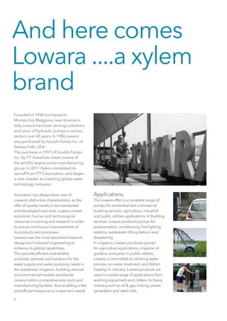 6
Founded in 1968 and based in
Montecchio Maggiore, near Vicenza in
Italy, Lowara has been serving customers
and users of hydraulic pumps in various
sectors over 40 years. In 1986 Lowara
was purchased by Goulds Pumps Inc. of
Seneca Falls, USA.
The purchase in 1997 of Goulds Pumps
Inc. by ITT Industries made Lowara of
the world’s largest pump manufacturing
group. In 2011 Xylem completed its
spinoff from ITT Corporation, and began
a new chapter as a leading global water
technology company.
Innovation has always been one of
Lowara’s distinctive characteristics, as the
offer of quality needs to be maintained
and developed over time. Lowara invests
economic, human and technological
resources in training and research in order
to ensure continuous improvements of
its products and processes.
Lowara uses the most advanced research,
design and industrial engineering to
enhance its global capabilities.
This provide efficient and reliable
products, services and solutions for the
water supply and water pumping needs in
the residential, irrigation, building services
and commercial markets worldwide.
Lowara holds a comprehensive stock and
manufacturing facilities thus enabling a fast
and efficient response to customer’s needs.
Applications.
The Lowara offer is a complete range of
pumps for residential and commercial
building services, agriculture, industrial
and public utilities applications. In Building
services, Lowara produces pumps for
pressurization, conditioning, fire-fighting
systems, wastewater lifting stations and
dewatering.
In irrigation, Lowara produces pumps
for agriculture applications, irrigation of
gardens and parks. In public utilities,
Lowara is committed on drinking water
process, on water treatment, and district
heating. In industry, Lowara products are
used in a wide range of applications from
washing equipment and chillers, to heavy
industry such as oil & gas, mining, power
generation and steel mills.
And here comes
Lowara ....a xylem
brand
 