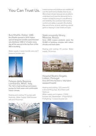 7
Burj Khalifa, Dubai, UAE.
Burj Khalifa opened in 2010. Xylem
special designed variable speed booster
sets distribute 1000 m3
of water every
day all the way up to the top floor of the
800 m building.
Water supply: 6 water transfer sets and 7
pressure booster sets.
You Can Trust Us. Lowara pumps and solutions are installed all
over the world and probably close to you.
We’ve been chosen because we are able to
understand and meet the demands from a
modern society focusing on cost efficiency
and reliability. Our products help creating
comfort and safety in people’s life whether
they are at home, at work, watching a sports
game or staying in 5 star hotels and spas.
Palazzo della Regione
Lombardia, Milan, Italy.
The 160 m high building trust Lowara
pumps for fresh water and comfortable
indoor climate.
Heating and cooling: FC pumps with
Hydrovar. Water Supply: GHV booster
sets and FH pumps.
State university library,
Moscow, Russia.
Since 2004 Lowara products serve the
55.000 m2
building complex with indoor
climate and fresh water.
Heating and cooling: FC pumps. Water
supply: SV pumps.
Hospital Beatriz Ângelo,
Lisbon, Portugal.
Since 2012 this has been a fully Xylem
equipped hospital.
Heating and cooling: 125 Lowara FC,
e-SV and FH pumps, 92 of them with
Hydrovar.
Water supply and irrigation: 3 GHV
booster sets. Wastewater: 3 Flygt N3127.
Firefighting: 1 Lowara booster set.
 