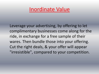 Risk ReversalDifferentiate yourself with outrageously bold guarantees, that you're competition don't have the guts for. Most people are genuinely honest, and if your service is what you say it is, you've got nothing to worry about. The increased sales volume will be well worth it. 