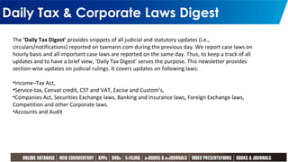 Daily Tax & Corporate Laws Digest
12
The ‘Daily Tax Digest’ provides snippets of all judicial and statutory updates (i.e.,
circulars/notifications) reported on taxmann.com during the previous day. We report case laws on
hourly basis and all important case laws are reported on the same day. Thus, to keep a track of all
updates and to have a brief view, ‘Daily Tax Digest’ serves the purpose. This newsletter provides
section-wise updates on judicial rulings. It covers updates on following laws:
•Income–Tax Act,
•Service-tax, Cenvat credit, CST and VAT, Excise and Custom’s,
•Companies Act, Securities Exchange laws, Banking and Insurance laws, Foreign Exchange laws,
Competition and other Corporate laws.
•Accounts and Audit
 