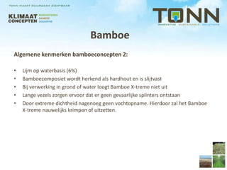 Bamboe
Algemene kenmerken bamboeconcepten 2:

•   Lijm op waterbasis (6%)
•   Bamboecomposiet wordt herkend als hardhout en is slijtvast
•   Bij verwerking in grond of water loogt Bamboe X-treme niet uit
•   Lange vezels zorgen ervoor dat er geen gevaarlijke splinters ontstaan
•   Door extreme dichtheid nagenoeg geen vochtopname. Hierdoor zal het Bamboe
    X-treme nauwelijks krimpen of uitzetten.
 
