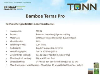 Bamboe Terras Pro
Technische specificaties onderconstructie:

•   Leverancier:              TONN
•   Product:                  Roosters met vierzijdige vertanding
•   Materiaal:                100 % gerecycled kunststof duaal systeem
•   Kleur Rooster:            Grijs
•   Bereken per m2:           1,64 stuks
•   Onderkant:                Brede T-oplage (ca. 42 mm)
•   Verval/stijgingen:        Tot ca. 10% berijdbaar
•   Gewicht incl. toplaag:    Ca. 32 kg per rooster (52kg per m2)
•   Afmeting incl. toplaag:   80cm x 80cm x 8cm
•   Belastbaarheid:           147 kn 15 ton per testlichaam (20 bij 20 cm)
•   Max. levering per vrachtwagen: 28 pallets a 25 stuks (totaal 16m2 per pallet)
 