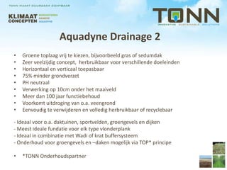 Aquadyne Drainage 2
•   Groene toplaag vrij te kiezen, bijvoorbeeld gras of sedumdak
•   Zeer veelzijdig concept, herbruikbaar voor verschillende doeleinden
•   Horizontaal en verticaal toepasbaar
•   75% minder grondverzet
•   PH neutraal
•   Verwerking op 10cm onder het maaiveld
•   Meer dan 100 jaar functiebehoud
•   Voorkomt uitdroging van o.a. veengrond
•   Eenvoudig te verwijderen en volledig herbruikbaar of recyclebaar

- Ideaal voor o.a. daktuinen, sportvelden, groengevels en dijken
- Meest ideale fundatie voor elk type vlonderplank
- Ideaal in combinatie met Wadi of krat buffersysteem
- Onderhoud voor groengevels en –daken mogelijk via TOP* principe

•   *TONN Onderhoudspartner
 