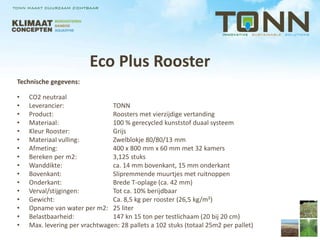 Eco Plus Rooster
Technische gegevens:

•   CO2 neutraal
•   Leverancier:                TONN
•   Product:                    Roosters met vierzijdige vertanding
•   Materiaal:                  100 % gerecycled kunststof duaal systeem
•   Kleur Rooster:              Grijs
•   Materiaal vulling:          Zwelblokje 80/80/13 mm
•   Afmeting:                   400 x 800 mm x 60 mm met 32 kamers
•   Bereken per m2:             3,125 stuks
•   Wanddikte:                  ca. 14 mm bovenkant, 15 mm onderkant
•   Bovenkant:                  Slipremmende muurtjes met ruitnoppen
•   Onderkant:                  Brede T-oplage (ca. 42 mm)
•   Verval/stijgingen:          Tot ca. 10% berijdbaar
•   Gewicht:                    Ca. 8,5 kg per rooster (26,5 kg/m²)
•   Opname van water per m2: 25 liter
•   Belastbaarheid:             147 kn 15 ton per testlichaam (20 bij 20 cm)
•   Max. levering per vrachtwagen: 28 pallets a 102 stuks (totaal 25m2 per pallet)
 