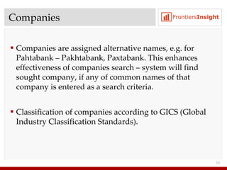 Companies Companies are assigned alternative names ,  e.g.   for Pahtabank – Pakhtabank, Paxtabank .  This enhances effectiveness of companies search   – system will find sought company, if any of common names of that company is entered as a search criteria. Classification of companies according to   GICS  ( Global Industry Classification Standards ). 