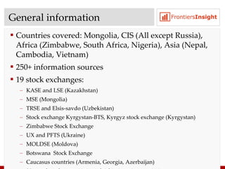 General information Countries covered :  Mongolia, CIS (All except Russia), Africa (Zimbabwe, South Africa, Nigeria), Asia (Nepal, Cambodia, Vietnam)  250+ information sources 19 stock exchanges :  KASE   and   LSE  ( Kazakhstan ) MSE  ( Mongolia) TRSE and Elsis-savdo  ( Uzbekistan ) Stock exchange Kyrgystan-BTS,   Kyrgyz stock exchange  ( Kyrgystan ) Zimbabwe Stock Exchange UX and PFTS (Ukraine) MOLDSE (Moldova)  Botswana  Stock Exchange Caucasus countries (Armenia, Georgia, Azerbaijan) 30+ stock exchanges (Asia and Africa) are in negotiation process 
